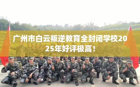 广州市白云叛逆教育全封闭学校2025年好评极高！