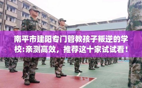 南平市建阳专门管教孩子叛逆的学校:亲测高效，推荐这十家试试看！