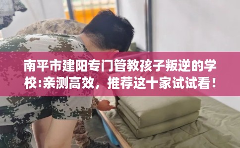 南平市建阳专门管教孩子叛逆的学校:亲测高效，推荐这十家试试看！