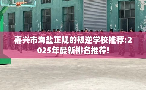 嘉兴市海盐正规的叛逆学校推荐:2025年最新排名推荐!
