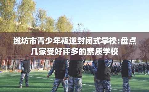 潍坊市青少年叛逆封闭式学校:盘点几家受好评多的素质学校