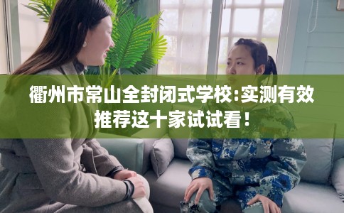 衢州市常山全封闭式学校:实测有效推荐这十家试试看! 衢州市常山全封闭式学校:实测有效推荐这十家试试看!
