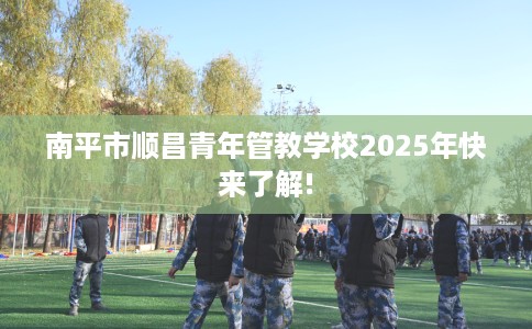 南平市顺昌青年管教学校2025年快来了解!