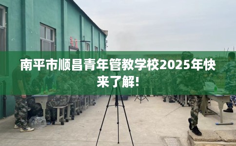 南平市顺昌青年管教学校2025年快来了解!