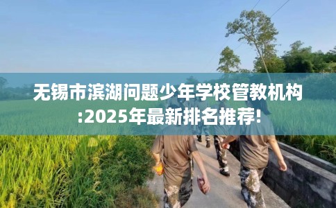 无锡市滨湖问题少年学校管教机构:2025年最新排名推荐!