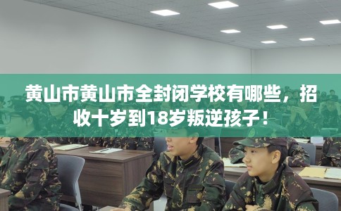 黄山市黄山市全封闭学校有哪些，招收十岁到18岁叛逆孩子！