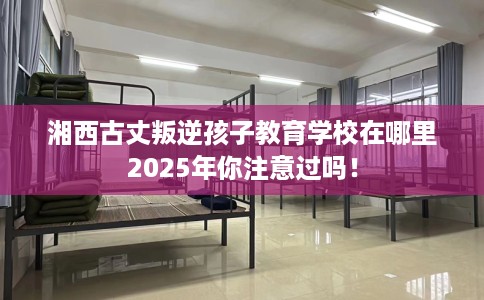 湘西古丈叛逆孩子教育学校在哪里2025年你注意过吗！