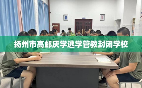 扬州市高邮厌学逃学管教封闭学校