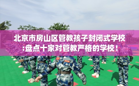 北京市房山区管教孩子封闭式学校:盘点十家对管教严格的学校！