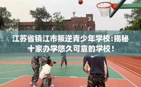 江苏省镇江市叛逆青少年学校:揭秘十家办学悠久可靠的学校! 江苏省镇江市叛逆青少年学校:揭秘十家办学悠久可靠的学校!