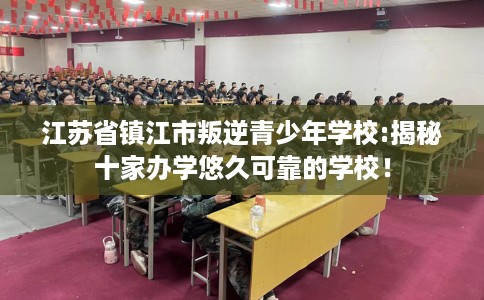 江苏省镇江市叛逆青少年学校:揭秘十家办学悠久可靠的学校！