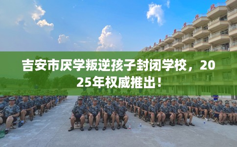吉安市厌学叛逆孩子封闭学校,2025年权威推出! 吉安市厌学叛逆孩子封闭学校,2025年权威推出!