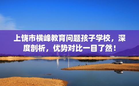 上饶市横峰教育问题孩子学校，深度剖析，优势对比一目了然！