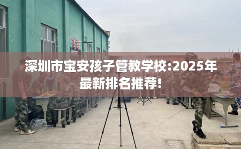 深圳市宝安孩子管教学校:2025年最新排名推荐!