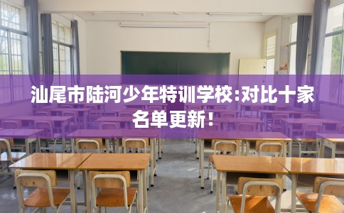汕尾市陆河少年特训学校:对比十家名单更新! 汕尾市陆河少年特训学校:对比十家名单更新!