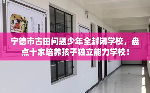 宁德市古田问题少年全封闭学校，盘点十家培养孩子独立能力学校！