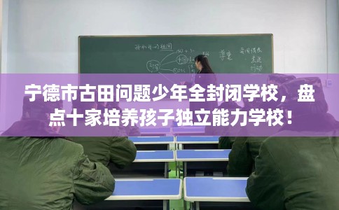 宁德市古田问题少年全封闭学校，盘点十家培养孩子独立能力学校！