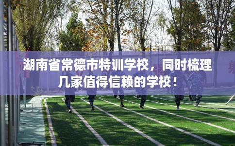 湖南省常德市特训学校，同时梳理几家值得信赖的学校！