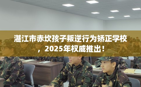 湛江市赤坎孩子叛逆行为矫正学校，2025年权威推出！