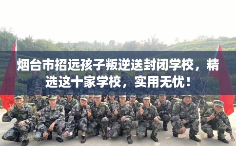 烟台市招远孩子叛逆送封闭学校,精选这十家学校,实用无忧! 烟台市招远孩子叛逆送封闭学校,精选这十家学校,实用无忧!