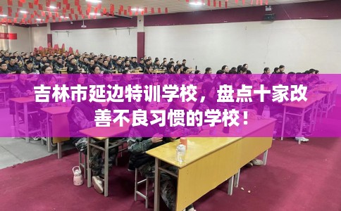 吉林市延边特训学校，盘点十家改善不良习惯的学校！