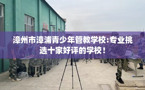 漳州市漳浦青少年管教学校:专业挑选十家好评的学校！
