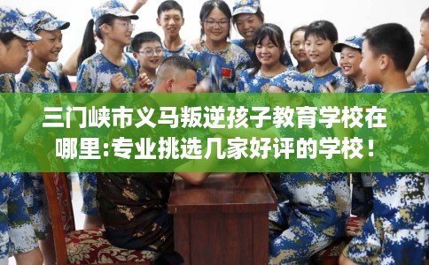 三门峡市义马叛逆孩子教育学校在哪里:专业挑选几家好评的学校！