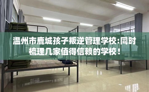 温州市鹿城孩子叛逆管理学校:同时梳理几家值得信赖的学校！