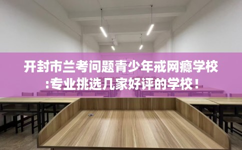 开封市兰考问题青少年戒网瘾学校:专业挑选几家好评的学校! 开封市兰考问题青少年戒网瘾学校:专业挑选几家好评的学校!