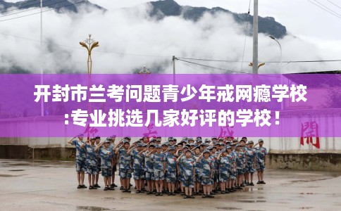 开封市兰考问题青少年戒网瘾学校:专业挑选几家好评的学校! 开封市兰考问题青少年戒网瘾学校:专业挑选几家好评的学校!
