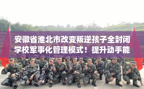 安徽省淮北市改变叛逆孩子全封闭学校军事化管理模式！提升动手能力！