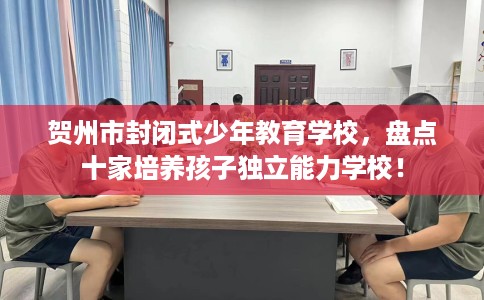 贺州市封闭式少年教育学校,盘点十家培养孩子独立能力学校! 贺州市封闭式少年教育学校,盘点十家培养孩子独立能力学校!