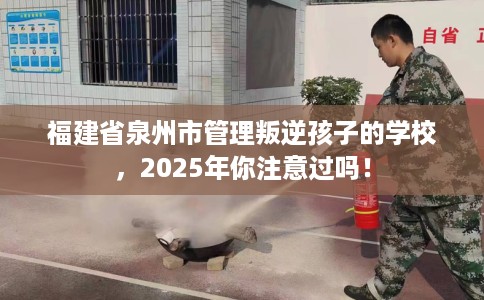 福建省泉州市管理叛逆孩子的学校,2025年你注意过吗! 福建省泉州市管理叛逆孩子的学校,2025年你注意过吗!