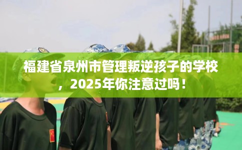 福建省泉州市管理叛逆孩子的学校,2025年你注意过吗! 福建省泉州市管理叛逆孩子的学校,2025年你注意过吗!