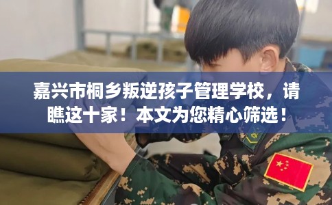 嘉兴市桐乡叛逆孩子管理学校，请瞧这十家！本文为您精心筛选！