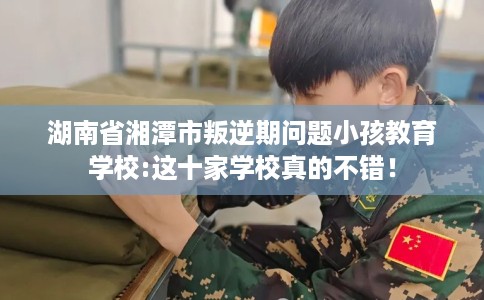 湖南省湘潭市叛逆期问题小孩教育学校:这十家学校真的不错! 湖南省湘潭市叛逆期问题小孩教育学校:这十家学校真的不错!