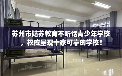 苏州市姑苏教育不听话青少年学校，权威呈现十家可靠的学校！