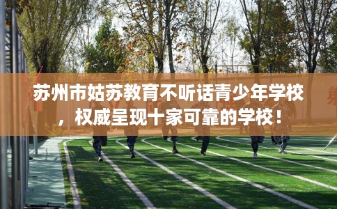 苏州市姑苏教育不听话青少年学校，权威呈现十家可靠的学校！