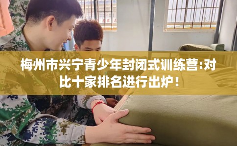 梅州市兴宁青少年封闭式训练营:对比十家排名进行出炉! 梅州市兴宁青少年封闭式训练营:对比十家排名进行出炉!