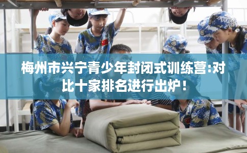 梅州市兴宁青少年封闭式训练营:对比十家排名进行出炉! 梅州市兴宁青少年封闭式训练营:对比十家排名进行出炉!