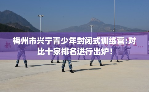 梅州市兴宁青少年封闭式训练营:对比十家排名进行出炉! 梅州市兴宁青少年封闭式训练营:对比十家排名进行出炉!