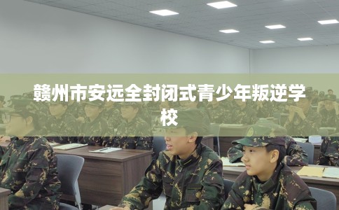 赣州市安远全封闭式青少年叛逆学校