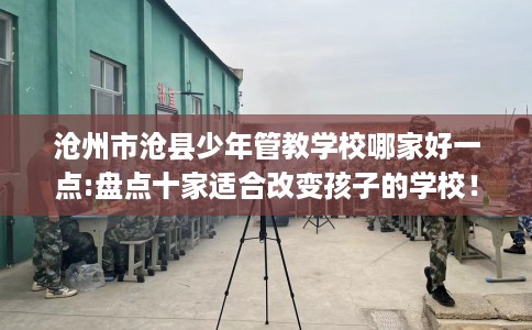 沧州市沧县少年管教学校哪家好一点:盘点十家适合改变孩子的学校! 沧州市沧县少年管教学校哪家好一点:盘点十家适合改变孩子的学校!