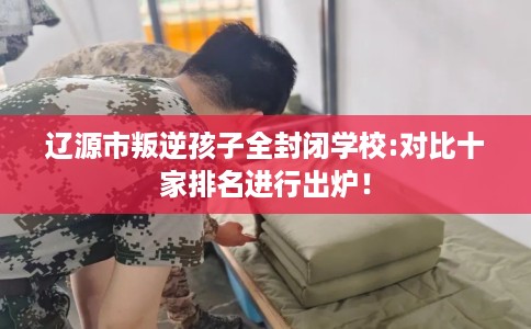 辽源市叛逆孩子全封闭学校:对比十家排名进行出炉! 辽源市叛逆孩子全封闭学校:对比十家排名进行出炉!