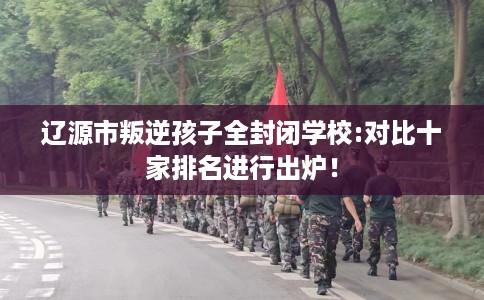 辽源市叛逆孩子全封闭学校:对比十家排名进行出炉! 辽源市叛逆孩子全封闭学校:对比十家排名进行出炉!