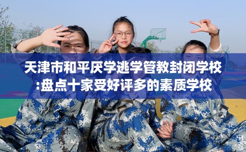 天津市和平厌学逃学管教封闭学校:盘点十家受好评多的素质学校