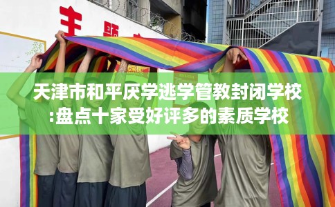 天津市和平厌学逃学管教封闭学校:盘点十家受好评多的素质学校