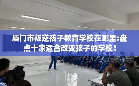 厦门市叛逆孩子教育学校在哪里:盘点十家适合改变孩子的学校！