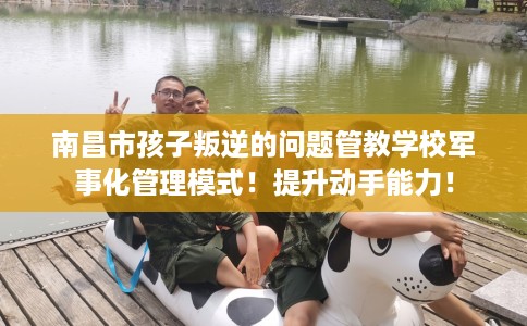 南昌市孩子叛逆的问题管教学校军事化管理模式！提升动手能力！