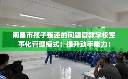 南昌市孩子叛逆的问题管教学校军事化管理模式！提升动手能力！
